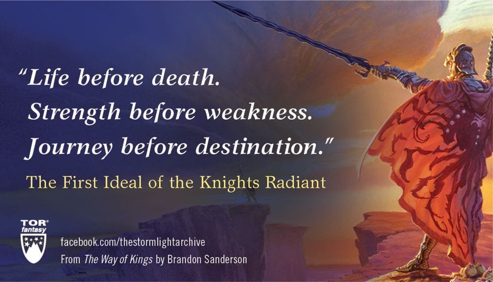 An image of a knight radiant holding his oathblade before him with the quote "Life before death, Strength before weakness. Journey before destination." The First Ideal of the Knights Radiant. At the bottom is the TOR Fantasy logo and the text: facebook.com/thestormlightarchive From The Way of Kings by Brandon Sanderson.